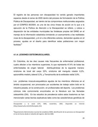 28
El registro de las personas con discapacidad ha venido ganado importantes
espacios desde el censo de 2005 dentro del proceso de formulación de la Política
Pública de Discapacidad, así dentro de los compromisos institucionales asignados
por el CONPES 80/2004, es una de las cinco líneas de acción en lo que a la
ejecución de la Política de Atención a la Discapacidad se refiere, y coloca a
disposición de las entidades municipales las fortalezas propias del DANE en el
manejo de la información estadística brindando un acercamiento a las realidades
vivas de la discapacidad, y el oír a los diferentes actores, demandan ajustes en el
proceso, ajustes en el diseño para identificar estas poblaciones con mayor
facilidad.8
4.1.4. LESIONES OSTEOMUSCULARES.
En Colombia, de las diez causas más frecuentes de enfermedad profesional,
cuatro afectan a los miembros superiores, lo que representa 47,4% de todas las
enfermedades de origen laboral; distribuyéndose de la siguiente manera:
síndrome de túnel del carpo 32%, síndrome del manguito rotador 6,2%,
epicondilítis medial y lateral 5,3%, y Tenosinovitis de la estiloides radial 3,9%.
Los problemas músculo-esqueléticos agudos de los miembros inferiores en el
ámbito ocupacional, son provocados por accidentes de trabajo sobre todo en la
industria pesada, en la construcción, en profesionales del deporte. Los problemas
crónicos más comúnmente encontrados en la literatura son las llamadas
osteoartritis (OA). En los estudios de prevalencia sobre estos trastornos se han
mencionado varias teorías explicativas tales como las características genéticas de
Discapacidad y la salud (CIF), OMS, noviembre, 2001. Disponible en Internet
(http://www3.who.int/icf/icftemplate.cfm)
8
Departamento Administrativo nacional de estadística DANE, identificación de las personas con discapacidad
en los territorios desde el rediseño del registro. Abril de 2008.
 