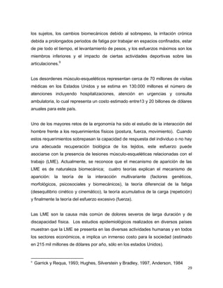 29
los sujetos, los cambios biomecánicos debido al sobrepeso, la irritación crónica
debida a prolongados periodos de fatiga por trabajar en espacios confinados, estar
de pie todo el tiempo, el levantamiento de pesos, y los esfuerzos máximos son los
miembros inferiores y el impacto de ciertas actividades deportivas sobre las
articulaciones.9
Los desordenes músculo-esqueléticos representan cerca de 70 millones de visitas
médicas en los Estados Unidos y se estima en 130.000 millones el número de
atenciones incluyendo hospitalizaciones, atención en urgencias y consulta
ambulatoria, lo cual representa un costo estimado entre13 y 20 billones de dólares
anuales para este país.
Uno de los mayores retos de la ergonomía ha sido el estudio de la interacción del
hombre frente a los requerimientos físicos (postura, fuerza, movimiento). Cuando
estos requerimientos sobrepasan la capacidad de respuesta del individuo o no hay
una adecuada recuperación biológica de los tejidos, este esfuerzo puede
asociarse con la presencia de lesiones músculo-esqueléticas relacionadas con el
trabajo (LME). Actualmente, se reconoce que el mecanismo de aparición de las
LME es de naturaleza biomecánica; cuatro teorías explican el mecanismo de
aparición: la teoría de la interacción multivariante (factores genéticos,
morfológicos, psicosociales y biomecánicos), la teoría diferencial de la fatiga
(desequilibrio cinético y cinemático), la teoría acumulativa de la carga (repetición)
y finalmente la teoría del esfuerzo excesivo (fuerza).
Las LME son la causa más común de dolores severos de larga duración y de
discapacidad física. Los estudios epidemiológicos realizados en diversos países
muestran que la LME se presenta en las diversas actividades humanas y en todos
los sectores económicos, e implica un inmenso costo para la sociedad (estimado
en 215 mil millones de dólares por año, sólo en los estados Unidos).
9
Garrick y Requa, 1993; Hughes, Silverstein y Bradley, 1997, Anderson, 1984
 