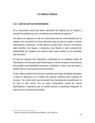 31
4.2. MARCO TEORICO.
4.2.1. QUÉ ES UN PLAN DE NEGOCIOS
Es un documento escrito que define claramente los objetivos de un negocio y
describe los métodos que van a emplearse para alcanzar los objetivos.10
Los planes de negocios no solo son importantes para los emprendedores de un
negocio, sino que tienen la misma relevancia para los que ya existen y quieren
desarrollarse o expandirse. El plan debe ser simple, claro, conciso e informativo,
debe identificar los riesgos y obstáculos para llevarlo a cabo exitosamente,
especificando las variables que pudieran tener mayor impacto en los resultados
que se buscan.
Un plan de negocios bien elaborado y presentado es un excelente medio de
información y comunicación para buscar apoyo y motivar al equipo humano que lo
hará posible, transmitiéndoles entusiasmo y optimismo, incluso a los que vayan a
facilitar interna o externamente el financiamiento.
El plan debe considerar las acciones necesarias para lograr resultados deseados,
y estos se obtendrán en la medida que generen confianza para incentivar la
inversión. Se podría decir que el producto más importante de la planificación no
es todo el plan formal, sino la nueva configuración mental de nuevos
planificadores y ejecutores que se puede alcanzar al plantearse preguntas, al
darse cuenta o al ponerse de acuerdo.
10
www.cntv.org.co/cntv_bop/basedoc/ley/2006/ley_1014_2006.html.
 