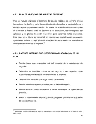 32
4.2.2. PLAN DE NEGOCIOS PARA NUEVAS EMPRESAS.
Para las nuevas empresas, el desarrollo del plan de negocios se convierte en una
herramienta de diseño, y parte de una idea inicial a la cual se le va dando forma y
estructura para su puesta en marcha. En ella se debe detallar tanto la descripción
de la idea en sí misma, como los objetivos a ser alcanzados, las estrategias a ser
aplicadas y los planes de acción respectivos para lograr las metas propuestas.
Este plan, en el futuro, se convertirá en insumo para retroalimentar en negocio,
ayudando a estimar, corregir y/o instituir las posibles variaciones que se realizarán
durante el desarrollo de la empresa.11
4.2.3. RAZONES INTERNAS QUE JUSTIFICAN LA ELABORACIÓN DE UN
PLAN.
 Permite hacer una evaluación real del potencial de la oportunidad de
negocios.
 Determina las variables críticas de un negocio, o sea aquellas cuyas
fluctuaciones podría afectar sustancialmente el proyecto.
 Determina las variables que exige control permanente.
 Permite identificar supuestos fatales para el éxito del negocio.
 Permite evaluar varios escenarios y varias estrategias de operación de
proyecto.
 Brinda la posibilidad de explicar, justificar, proyectar y evaluar los supuestos
de base del negocio.
11
Weinberger Villarán Karen. Plan de negocios. Herramienta para evaluar la viabilidad de un negocio. Lima,
Perú. 2009.
 