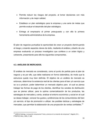 33
 Permite reducir los riesgos del proyecto, al tomar decisiones con más
información y de mejor calidad.
 Establece un plan estratégico para la empresa y una serie de metas que
permite evaluar el desarrollo del plan estratégico.
 Entrega al empresario el primer presupuesto y con ello la primera
herramienta administrativa de la empresa.
El plan de negocios puntualiza la oportunidad de crear un proyecto disminuyendo
el riesgo y creando aspectos claves de éxito, mediante el análisis y diseño de una
empresa evaluando un proceso investigativo que conlleve a un orden lógico y
coherente, presentando para ello los siguientes componentes.
4.3. ANÁLISIS DE MERCADOS.
El análisis de mercado es considerado, como el punto de partida para el plan de
negocio y es por ello, que debe realizarse en forma sistemática, de modo que la
estructura quede muy bien definida. El objetivo de un análisis de mercado es
entonces, determinar la existencia real de los clientes para el bien y/o servicio que
se va a producir, poder determinar un mercado objetivo para el cual se piensa
trabajar las formas de pago de los clientes, identificar los canales de distribución
que se piensa utilizar, para la optima comercialización de los productos, las
estrategias de mercadeo y venta, analizar el entorno económico y social en el cual
se desea trabajar, conocer los gustos y preferencias de los consumidores del bien
y/o servicio, el tipo de promoción a utilizar, las posibles tácticas y estrategias de
mercadeo, que permitan la elaboración de una proyección de ventas confiables.12
12
VARELA Rodrigo, innovación empresarial “arte y ciencia en la creación de empresas”, Bogotá, D.C.,
PTRNTICE HALL, 2001, P.160
 