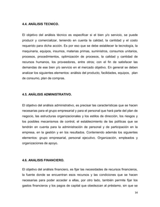 34
4.4. ANÁLISIS TECNICO.
El objetivo del análisis técnico es especificar si el bien y/o servicio, se puede
producir y comercializar, teniendo en cuenta la calidad, la cantidad y el costo
requerido para dicha acción. Es por eso que se debe establecer la tecnología, la
maquinaria, equipos, insumos, materias primas, suministros, consumos unitarios,
procesos, procedimientos, optimización de procesos, la calidad y cantidad de
recursos humanos, los proveedores, entre otros; con el fin de satisfacer las
demandas de ese bien y/o servicio en el mercado objetivo. En general se deben
analizar los siguientes elementos: análisis del producto, facilidades, equipos, plan
de consumo, plan de compras.
4.5. ANÁLISIS ADMINISTRATIVO.
El objetivo del análisis administrativo, es precisar las características que se hacen
necesarias para el grupo empresarial y para el personal que hará parte del plan de
negocio, las estructuras organizacionales y los estilos de dirección, los riesgos y
los posibles mecanismos de control, el establecimiento de las políticas que se
tendrán en cuenta para la administración de personal y de participación en la
empresa, en la gestión y en los resultados. Conteniendo además los siguientes
elementos: grupo empresarial, personal ejecutivo. Organización, empleados y
organizaciones de apoyo.
4.6. ANALISIS FINANCIERO.
El objetivo del análisis financiero, es fijar las necesidades de recursos financieros,
la fuente donde se encuentran esos recursos y las condiciones que se hacen
necesarias para poder acceder a ellas, por otro lado, también permite fijar los
gastos financieros y los pagos de capital que obedezcan al préstamo, sin que se
 