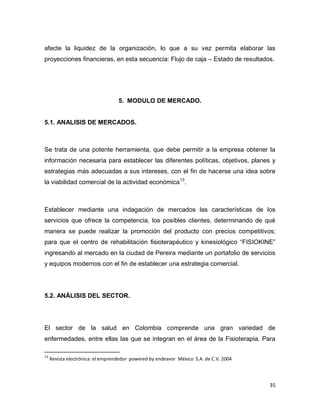 35
afecte la liquidez de la organización, lo que a su vez permita elaborar las
proyecciones financieras, en esta secuencia: Flujo de caja – Estado de resultados.
5. MODULO DE MERCADO.
5.1. ANALISIS DE MERCADOS.
Se trata de una potente herramienta, que debe permitir a la empresa obtener la
información necesaria para establecer las diferentes políticas, objetivos, planes y
estrategias más adecuadas a sus intereses, con el fin de hacerse una idea sobre
la viabilidad comercial de la actividad económica13
.
Establecer mediante una indagación de mercados las características de los
servicios que ofrece la competencia, los posibles clientes, determinando de qué
manera se puede realizar la promoción del producto con precios competitivos;
para que el centro de rehabilitación fisioterapéutico y kinesiológico “FISIOKINE”
ingresando al mercado en la ciudad de Pereira mediante un portafolio de servicios
y equipos modernos con el fin de establecer una estrategia comercial.
5.2. ANÁLISIS DEL SECTOR.
El sector de la salud en Colombia comprende una gran variedad de
enfermedades, entre ellas las que se integran en el área de la Fisioterapia. Para
13
Revista electrónica: el emprendedor powered by endeavor México S.A. de C.V. 2004
 