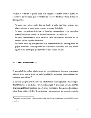 36
estudiar el sector en el que se ubica este proyecto, se deben tener en cuenta los
segmentos del mercado que demandan los servicios fisioterapéuticos. Éstos son
los siguientes:
 Personas que sufren algún tipo de lesión o dolor (cervical, lumbar, etc.)
relacionado con la postura que toma en su puesto de trabajo.
 Personas que realizan algún tipo de deporte (profesionales o no) y que sufren
una lesión muscular (esguince, distensión muscular, tendinitis, etc.).
 Personas de tercera edad y que necesitan de un tratamiento o rehabilitación por
ejemplo, para su aparato locomotor.
 Por último, todas aquellas personas que no estando incluida en ninguno de los
grupos anteriores, sufre alguna lesión en el ámbito doméstico o de ocio o tiene
alguna de las patologías que se tratan en este tipo de clínicas.
5.2.1 MERCADO POTENCIAL.
El Mercado Potencial se relaciona con las necesidades que tiene una empresa de
seleccionar un segmento de mercado, la población o grupo de consumidores a los
cuales se quiere llegar14
El servicio que prestará el centro de rehabilitación fisioterapéutico y kinesiológico
“FISIOKINE” en la Ciudad de Pereira está dirigido A: Empresas privadas (E.P.S),
Empresas públicas (hospitales, Inpec), entes municipales de deportes, Equipos de
futbol, ligas, clubes, ONGs, Universidades y personas que se encuentren dentro
14
Santander Jiménez Ricardo. Publicación electrónica. http://merk2meta.blogspot.com/2007/06/mercado-
meta.html
 