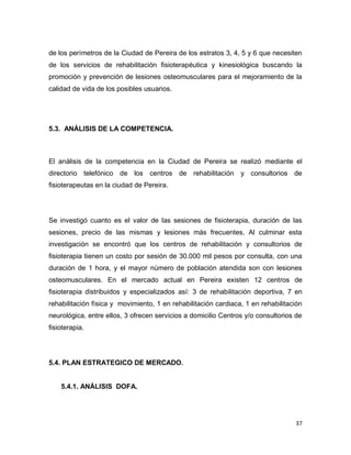 37
de los perímetros de la Ciudad de Pereira de los estratos 3, 4, 5 y 6 que necesiten
de los servicios de rehabilitación fisioterapéutica y kinesiológica buscando la
promoción y prevención de lesiones osteomusculares para el mejoramiento de la
calidad de vida de los posibles usuarios.
5.3. ANÁLISIS DE LA COMPETENCIA.
El análisis de la competencia en la Ciudad de Pereira se realizó mediante el
directorio telefónico de los centros de rehabilitación y consultorios de
fisioterapeutas en la ciudad de Pereira.
Se investigó cuanto es el valor de las sesiones de fisioterapia, duración de las
sesiones, precio de las mismas y lesiones más frecuentes. Al culminar esta
investigación se encontró que los centros de rehabilitación y consultorios de
fisioterapia tienen un costo por sesión de 30.000 mil pesos por consulta, con una
duración de 1 hora, y el mayor número de población atendida son con lesiones
osteomusculares. En el mercado actual en Pereira existen 12 centros de
fisioterapia distribuidos y especializados así: 3 de rehabilitación deportiva, 7 en
rehabilitación física y movimiento, 1 en rehabilitación cardiaca, 1 en rehabilitación
neurológica, entre ellos, 3 ofrecen servicios a domicilio Centros y/o consultorios de
fisioterapia.
5.4. PLAN ESTRATEGICO DE MERCADO.
5.4.1. ANÁLISIS DOFA.
 