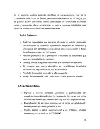 38
En el siguiente análisis pretende identificar el comportamiento real de la
competencia en la ciudad de Pereira, permitiendo ser objetivos en los riesgos que
se pueden asumir; conociendo reales posibilidades de oportunidad diseñando
metas y propuestas claras encaminadas a mejorar nuestras debilidades para
minimizar sus efectos tomando decisiones acertadas.
5.4.1.1. Fortalezas.
 Suplir las necesidades que demande el medio en todo lo relacionado
con actividades de promoción y prevención terapéutica en fisioterapia y
kinesiología con contratación de personal idóneo que posean el factor
de profesional en ciencias del deporte.
 Personal profesional en la planeación y desarrollo de actividades que
supla las necesidades del mercado.
 Tarifas y precios asequibles de acuerdo a la calidad de los servicios.
 Se presenta una nueva alternativa en rehabilitación terapéutica
brindando una mejor calidad de vida a los usuarios.
 Portafolio de servicios innovador y a la vanguardia.
 Manejo de buenas relaciones con los entes públicos y privados de salud.
5.4.1.2. Oportunidades.
 Ingresar a nuevos mercados vinculando a profesionales con
conocimientos en kinesiología y de ciencias del deporte ya que en las
instituciones de la ciudad de Pereira no hay este tipo de profesionales.
 Diversificación de servicios ofrecidos por el centro de rehabilitación
fisioterapéutico y kinesiológico FISIOKINE.
 Posible acceso a apoyo gubernamental y de entidades privadas
interesadas en los servicios de FISIOKINE.
 