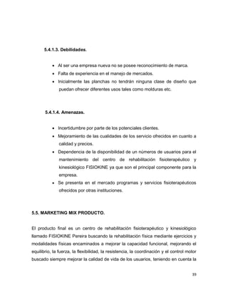39
5.4.1.3. Debilidades.
 Al ser una empresa nueva no se posee reconocimiento de marca.
 Falta de experiencia en el manejo de mercados.
 Inicialmente las planchas no tendrán ninguna clase de diseño que
puedan ofrecer diferentes usos tales como molduras etc.
5.4.1.4. Amenazas.
 Incertidumbre por parte de los potenciales clientes.
 Mejoramiento de las cualidades de los servicio ofrecidos en cuanto a
calidad y precios.
 Dependencia de la disponibilidad de un números de usuarios para el
mantenimiento del centro de rehabilitación fisioterapéutico y
kinesiológico FISIOKINE ya que son el principal componente para la
empresa.
 Se presenta en el mercado programas y servicios fisioterapéuticos
ofrecidos por otras instituciones.
5.5. MARKETING MIX PRODUCTO.
El producto final es un centro de rehabilitación fisioterapéutico y kinesiológico
llamado FISIOKINE Pereira buscando la rehabilitación física mediante ejercicios y
modalidades físicas encaminados a mejorar la capacidad funcional, mejorando el
equilibrio, la fuerza, la flexibilidad, la resistencia, la coordinación y el control motor
buscado siempre mejorar la calidad de vida de los usuarios, teniendo en cuenta la
 
