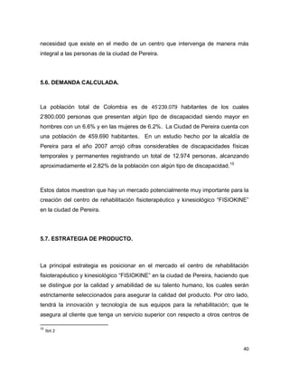 40
necesidad que existe en el medio de un centro que intervenga de manera más
integral a las personas de la ciudad de Pereira.
5.6. DEMANDA CALCULADA.
La población total de Colombia es de 45’239.079 habitantes de los cuales
2’800.000 personas que presentan algún tipo de discapacidad siendo mayor en
hombres con un 6.6% y en las mujeres de 6.2%. La Ciudad de Pereira cuenta con
una población de 459.690 habitantes. En un estudio hecho por la alcaldía de
Pereira para el año 2007 arrojó cifras considerables de discapacidades físicas
temporales y permanentes registrando un total de 12.974 personas, alcanzando
aproximadamente el 2.82% de la población con algún tipo de discapacidad.15
Estos datos muestran que hay un mercado potencialmente muy importante para la
creación del centro de rehabilitación fisioterapéutico y kinesiológico “FISIOKINE”
en la ciudad de Pereira.
5.7. ESTRATEGIA DE PRODUCTO.
La principal estrategia es posicionar en el mercado el centro de rehabilitación
fisioterapéutico y kinesiológico “FISIOKINE” en la ciudad de Pereira, haciendo que
se distingue por la calidad y amabilidad de su talento humano, los cuales serán
estrictamente seleccionados para asegurar la calidad del producto. Por otro lado,
tendrá la innovación y tecnología de sus equipos para la rehabilitación; que le
asegura al cliente que tenga un servicio superior con respecto a otros centros de
15
Ibit 2
 