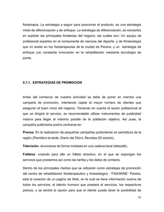 41
fisioterapia. La estrategia a seguir para posicionar el producto, es una estrategia
mixta de diferenciación y de enfoque. La estrategia de diferenciación, se concentra
en explotar las principales fortalezas del negocio, las cuales son: Un equipo de
profesional expertos en el componente de ciencias del deporte, y de Kinesiología
que no existe en los fisioterapeutas de la ciudad de Pereira, y un estrategia de
enfoque con constante innovación en la rehabilitación mediante tecnología de
punta.
5.7.1. ESTRATEGIAS DE PROMOCION
Antes del comienzo de nuestra actividad se debe de poner en marcha una
campaña de promoción, intentando captar el mayor número de clientes que
aseguren el buen inicio del negocio. Teniendo en cuenta el sector poblacional al
que se dirigirá el servicio, es recomendable utilizar instrumentos de publicidad
masiva para llegar al máximo posible de la población objetivo. Así pues, la
campaña publicitaria podría centrarse en:
Prensa: En la realización de pequeñas campañas publicitarias en periódicos de la
región (Periódico la tarde, Diario del Otún), Revistas (El acierto).
Televisión: anunciarse de forma modesta en una cadena local (telecafé).
Folletos: creando para ello un folleto atractivo, en el que se expongan los
servicios que prestamos así como las tarifas y los datos de contacto.
Dentro de los principales medios que se utilizarán como estrategia de promoción
del centro de rehabilitación fisioterapéutico y kinesiológico “FISIOKINE” Pereira,
esta la creación de un pagina de Web, en la cual se tiene información acerca de
todos los servicios, el talento humano que prestará el servicios, los respectivos
precios, y se tendrá la opción para que el cliente pueda tener la posibilidad de
 