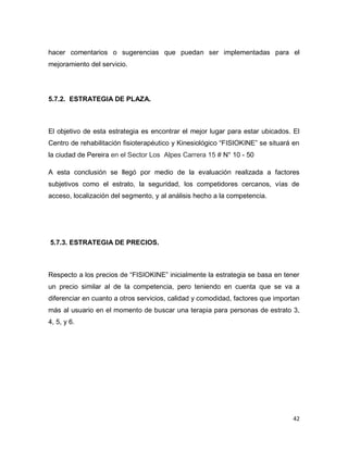 42
hacer comentarios o sugerencias que puedan ser implementadas para el
mejoramiento del servicio.
5.7.2. ESTRATEGIA DE PLAZA.
El objetivo de esta estrategia es encontrar el mejor lugar para estar ubicados. El
Centro de rehabilitación fisioterapéutico y Kinesiológico “FISIOKINE” se situará en
la ciudad de Pereira en el Sector Los Alpes Carrera 15 # N° 10 - 50
A esta conclusión se llegó por medio de la evaluación realizada a factores
subjetivos como el estrato, la seguridad, los competidores cercanos, vías de
acceso, localización del segmento, y al análisis hecho a la competencia.
5.7.3. ESTRATEGIA DE PRECIOS.
Respecto a los precios de “FISIOKINE” inicialmente la estrategia se basa en tener
un precio similar al de la competencia, pero teniendo en cuenta que se va a
diferenciar en cuanto a otros servicios, calidad y comodidad, factores que importan
más al usuario en el momento de buscar una terapia para personas de estrato 3,
4, 5, y 6.
 