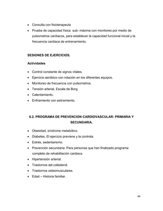 44
 Consulta con fisioterapeuta
 Prueba de capacidad física sub- máxima con monitoreo por medio de
pulsometros cardiacos, para establecer la capacidad funcional inicial y la
frecuencia cardiaca de entrenamiento.
SESIONES DE EJERCICIOS.
Actividades
 Control constante de signos vitales.
 Ejercicio aeróbico con rotación en los diferentes equipos.
 Monitoreo de frecuencia con pulsometros.
 Tensión arterial, Escala de Borg.
 Calentamiento.
 Enfriamiento con estiramiento.
6.2. PROGRAMA DE PREVENCION CARDIOVASCULAR: PRIMARIA Y
SECUNDARIA.
 Obesidad, síndrome metabólico.
 Diabetes. El ejercicio previene y la controla.
 Estrés, sedentarismo.
 Prevención secundaria: Para personas que han finalizado programa
completo de rehabilitación cardiaca
 Hipertensión arterial.
 Trastornos del colesterol.
 Trastornos osteomusculares.
 Edad – Historia familiar.
 