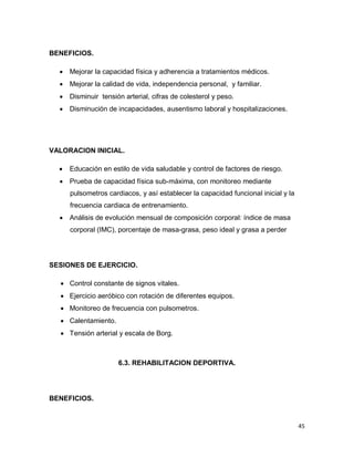 45
BENEFICIOS.
 Mejorar la capacidad física y adherencia a tratamientos médicos.
 Mejorar la calidad de vida, independencia personal, y familiar.
 Disminuir tensión arterial, cifras de colesterol y peso.
 Disminución de incapacidades, ausentismo laboral y hospitalizaciones.
VALORACION INICIAL.
 Educación en estilo de vida saludable y control de factores de riesgo.
 Prueba de capacidad física sub-máxima, con monitoreo mediante
pulsometros cardiacos, y así establecer la capacidad funcional inicial y la
frecuencia cardiaca de entrenamiento.
 Análisis de evolución mensual de composición corporal: índice de masa
corporal (IMC), porcentaje de masa-grasa, peso ideal y grasa a perder
SESIONES DE EJERCICIO.
 Control constante de signos vitales.
 Ejercicio aeróbico con rotación de diferentes equipos.
 Monitoreo de frecuencia con pulsometros.
 Calentamiento.
 Tensión arterial y escala de Borg.
6.3. REHABILITACION DEPORTIVA.
BENEFICIOS.
 
