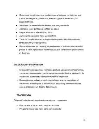 46
 Determinar: condiciones que predispongan a lesiones, condiciones que
puedan ser riesgosas para la vida, el estado general de la salud y la
capacidad física.
 Satisfacer los requerimientos legales y de aseguramiento.
 Aconsejar sobre puntos específicos de salud.
 Lograr adherencia a la actividad física.
 Aumentar la capacidad física y autoestima.
 Tener un complemento a los programas de prevención osteomuscular,
cardiovascular y fisioterapéutica.
 Se manejan mejor las cargas y exigencias para el sistema osteomuscular
gracias al valor agregado de fisioterapeutas que también son profesionales
en deportes.
VALORACION Y DIAGNOSTICO.
 Evaluación fisioterapéutica: valoración postural, valoración antropométrica,
valoración osteomuscular, valoración-cardiovascular básica, evaluación de
flexibilidad, elasticidad y valoración funcional en general.
 Diagnostico que incluye: prescripción del programa de ejercicios o el
tratamiento a seguir para la rehabilitación deportiva y recomendaciones
para la práctica de un deporte determinado.
TRATAMIENTO.
Elaboración de planes integrales de manejo que comprenden:
 Plan de educación en estilo de vida saludable.
 Programa de ejercicio físico semi-personalizado.
 