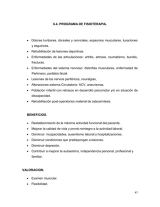47
6.4. PROGRAMA DE FISIOTERAPIA.
 Dolores lumbares, dorsales y cervicales, espasmos musculares, luxaciones
y esguinces.
 Rehabilitación de lesiones deportivas.
 Enfermedades de las articulaciones: artritis, artrosis, reumatismo, bursitis,
fracturas.
 Enfermedades del sistema nervioso: distrofias musculares, enfermedad de
Parkinson, parálisis facial.
 Lesiones de los nervios periféricos, neuralgias,
 Alteraciones sistema Circulatorio: ACV, aneurismas.
 Población infantil con retrasos en desarrollo psicomotor y/o en situación de
discapacidad.
 Rehabilitación post-operatorios material de osteosíntesis.
BENEFICIOS.
 Restablecimiento de la máxima actividad funcional del paciente.
 Mejorar la calidad de vida y pronto reintegro a la actividad laboral.
 Disminuir: incapacidades, ausentismo laboral y hospitalizaciones.
 Disminuir condiciones que predispongan a lesiones.
 Disminuir depresión.
 Contribuir a mejorar la autoestima, independencia personal, profesional y
familiar.
VALORACION.
 Examen muscular.
 Flexibilidad.
 
