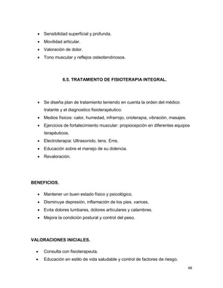 48
 Sensibilidad superficial y profunda.
 Movilidad articular.
 Valoración de dolor.
 Tono muscular y reflejos osteotendinosos.
6.5. TRATAMIENTO DE FISIOTERAPIA INTEGRAL.
 Se diseña plan de tratamiento teniendo en cuenta la orden del médico
tratante y el diagnostico fisioterapéutico.
 Medios físicos: calor, humedad, infrarrojo, crioterapia, vibración, masajes.
 Ejercicios de fortalecimiento muscular: propiocepción en diferentes equipos
terapéuticos.
 Electroterapia: Ultrasonido, tens. Ems.
 Educación sobre el manejo de su dolencia.
 Revaloración.
BENEFICIOS.
 Mantener un buen estado físico y psicológico.
 Disminuye depresión, inflamación de los pies, varices.
 Evita dolores lumbares, dolores articulares y calambres.
 Mejora la condición postural y control del peso.
VALORACIONES INICIALES.
 Consulta con fisioterapeuta.
 Educación en estilo de vida saludable y control de factores de riesgo.
 