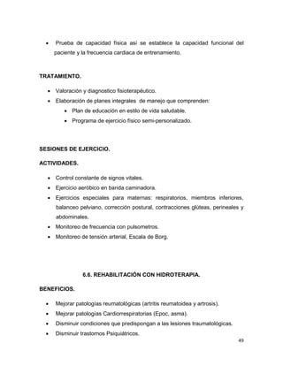 49
 Prueba de capacidad física así se establece la capacidad funcional del
paciente y la frecuencia cardiaca de entrenamiento.
TRATAMIENTO.
 Valoración y diagnostico fisioterapéutico.
 Elaboración de planes integrales de manejo que comprenden:
 Plan de educación en estilo de vida saludable.
 Programa de ejercicio físico semi-personalizado.
SESIONES DE EJERCICIO.
ACTIVIDADES.
 Control constante de signos vitales.
 Ejercicio aeróbico en banda caminadora.
 Ejercicios especiales para maternas: respiratorios, miembros inferiores,
balanceo pelviano, corrección postural, contracciones glúteas, perineales y
abdominales.
 Monitoreo de frecuencia con pulsometros.
 Monitoreo de tensión arterial, Escala de Borg.
6.6. REHABILITACIÓN CON HIDROTERAPIA.
BENEFICIOS.
 Mejorar patologías reumatológicas (artritis reumatoidea y artrosis).
 Mejorar patologías Cardiorrespiratorias (Epoc, asma).
 Disminuir condiciones que predispongan a las lesiones traumatológicas.
 Disminuir trastornos Psiquiátricos.
 