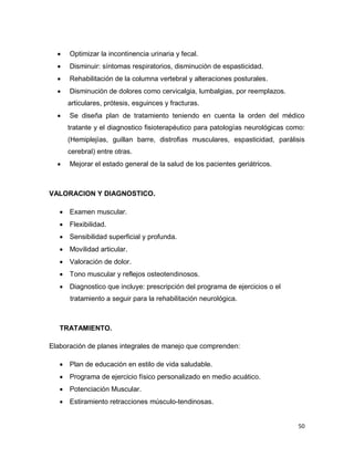 50
 Optimizar la incontinencia urinaria y fecal.
 Disminuir: síntomas respiratorios, disminución de espasticidad.
 Rehabilitación de la columna vertebral y alteraciones posturales.
 Disminución de dolores como cervicalgia, lumbalgias, por reemplazos.
articulares, prótesis, esguinces y fracturas.
 Se diseña plan de tratamiento teniendo en cuenta la orden del médico
tratante y el diagnostico fisioterapéutico para patologías neurológicas como:
(Hemiplejías, guillan barre, distrofias musculares, espasticidad, parálisis
cerebral) entre otras.
 Mejorar el estado general de la salud de los pacientes geriátricos.
VALORACION Y DIAGNOSTICO.
 Examen muscular.
 Flexibilidad.
 Sensibilidad superficial y profunda.
 Movilidad articular.
 Valoración de dolor.
 Tono muscular y reflejos osteotendinosos.
 Diagnostico que incluye: prescripción del programa de ejercicios o el
tratamiento a seguir para la rehabilitación neurológica.
TRATAMIENTO.
Elaboración de planes integrales de manejo que comprenden:
 Plan de educación en estilo de vida saludable.
 Programa de ejercicio físico personalizado en medio acuático.
 Potenciación Muscular.
 Estiramiento retracciones músculo-tendinosas.
 
