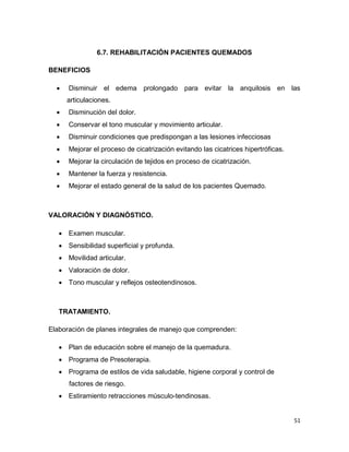 51
6.7. REHABILITACIÓN PACIENTES QUEMADOS
BENEFICIOS
 Disminuir el edema prolongado para evitar la anquilosis en las
articulaciones.
 Disminución del dolor.
 Conservar el tono muscular y movimiento articular.
 Disminuir condiciones que predispongan a las lesiones infecciosas
 Mejorar el proceso de cicatrización evitando las cicatrices hipertróficas.
 Mejorar la circulación de tejidos en proceso de cicatrización.
 Mantener la fuerza y resistencia.
 Mejorar el estado general de la salud de los pacientes Quemado.
VALORACIÓN Y DIAGNÓSTICO.
 Examen muscular.
 Sensibilidad superficial y profunda.
 Movilidad articular.
 Valoración de dolor.
 Tono muscular y reflejos osteotendinosos.
TRATAMIENTO.
Elaboración de planes integrales de manejo que comprenden:
 Plan de educación sobre el manejo de la quemadura.
 Programa de Presoterapia.
 Programa de estilos de vida saludable, higiene corporal y control de
factores de riesgo.
 Estiramiento retracciones músculo-tendinosas.
 