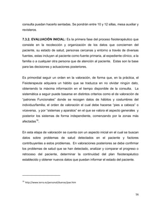 56
consulta puedan hacerlo sentadas. Se pondrán entre 10 y 12 sillas, mesa auxiliar y
revisteros.
7.3.2. EVALUACIÓN INICIAL: Es la primera fase del proceso fisioterapéutico que
consiste en la recolección y organización de los datos que conciernen del
paciente, su estado de salud, personas cercanas y entorno a través de diversas
fuentes, estas incluyen al paciente como fuente primaria, al expediente clínico, a la
familia o a cualquier otra persona que de atención al paciente. Estas son la base
para las decisiones y actuaciones posteriores.
Es primordial seguir un orden en la valoración, de forma que, en la práctica, el
Fisioterapeuta adquiera un hábito que se traduzca en no olvidar ningún dato,
obteniendo la máxima información en el tiempo disponible de la consulta. La
sistemática a seguir puede basarse en distintos criterios como el de valoración de
“patrones Funcionales” donde se recogen datos de hábitos y costumbres del
individuo/familia; el orden de valoración el cual debe hacerse “pies a cabeza” o
viceversa, y por “sistemas y aparatos” en el que se valora el aspecto generales y
posterior los sistemas de forma independiente, comenzando por la zonas más
afectadas16
.
En esta etapa de valoración se cuenta con un aspecto inicial en el cual se buscan
datos sobre problemas de salud detectados en el paciente y factores
contribuyentes a estos problemas. En valoraciones posteriores se debe confirmar
los problemas de salud que se han detectado, analizar y comparar el progreso o
retroceso del paciente, determinar la continuidad del plan fisioterapéutico
establecido y obtener nuevos datos que puedan informar el estado del paciente.
16
http://www.terra.es/personal/duenas/pae.htm
 