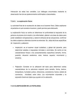 58
interacción de estas tres variables. Los hallazgos encontrados mediante la
observación han de ser posteriormente confirmados o descartados.
7.3.4.3. La exploración física:
La actividad final de la recolección de datos es el examen físico. Debe explicarse
al paciente en qué consiste el examen y pedir permiso para efectuarlo.
La exploración física se centra en determinar en profundidad la respuesta de la
persona al proceso de la lesión o la enfermedad, obtener una base de datos para
poder establecer comparaciones y valorar la eficacia de las actuaciones, confirmar
los datos subjetivos obtenidos durante la entrevista. Se utiliza técnicas específicas
de inspección y palpación.
 Inspección: es el examen visual cuidadoso y global del paciente, para
determinar estados o respuestas normales o anormales. Se centra en las
características físicas o los comportamientos específicos (tamaño, forma,
posición, situación anatómica, color, textura, aspecto, movimiento y
simetría).
 Palpación: Consiste en la utilización del tacto para determinar ciertas
características de la estructura corporal como tamaño, forma, textura,
temperatura, humedad, pulsos, vibraciones, consistencia, fuerza, estado de
conciencia, movilidad, entre otros. Los movimientos corporales y la
expresión facial son datos que ayudan en la valoración.
7.3.5 CLASIFICACIÓN DE LA PATOLOGIA.
 