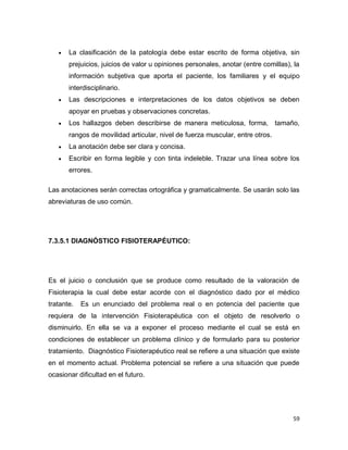 59
 La clasificación de la patología debe estar escrito de forma objetiva, sin
prejuicios, juicios de valor u opiniones personales, anotar (entre comillas), la
información subjetiva que aporta el paciente, los familiares y el equipo
interdisciplinario.
 Las descripciones e interpretaciones de los datos objetivos se deben
apoyar en pruebas y observaciones concretas.
 Los hallazgos deben describirse de manera meticulosa, forma, tamaño,
rangos de movilidad articular, nivel de fuerza muscular, entre otros.
 La anotación debe ser clara y concisa.
 Escribir en forma legible y con tinta indeleble. Trazar una línea sobre los
errores.
Las anotaciones serán correctas ortográfica y gramaticalmente. Se usarán solo las
abreviaturas de uso común.
7.3.5.1 DIAGNÓSTICO FISIOTERAPÉUTICO:
Es el juicio o conclusión que se produce como resultado de la valoración de
Fisioterapia la cual debe estar acorde con el diagnóstico dado por el médico
tratante. Es un enunciado del problema real o en potencia del paciente que
requiera de la intervención Fisioterapéutica con el objeto de resolverlo o
disminuirlo. En ella se va a exponer el proceso mediante el cual se está en
condiciones de establecer un problema clínico y de formularlo para su posterior
tratamiento. Diagnóstico Fisioterapéutico real se refiere a una situación que existe
en el momento actual. Problema potencial se refiere a una situación que puede
ocasionar dificultad en el futuro.
 