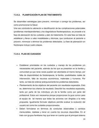 60
7.3.5.2. PLANIFICACIÓN PLAN DE TRATAMIENTO:
Se desarrollan estrategias para prevenir, minimizar o corregir los problemas, así
como promocionar la Salud.
Una vez concluida la valoración e identificación de las complicaciones potenciales
(problemas interdependientes) y los diagnósticos fisioterapéuticos, se procede a la
fase de planeación de los cuidados y plan de tratamiento. En esta fase se trata de
establecer y llevar a cabo modalidades y técnicas, que conduzcan al paciente a
prevenir, minimizar o eliminar los problemas detectados. La fase de planeación en
fisioterapia incluye cuatro etapas.
7.3.5.3. PLAN DE CUIDADOS
 Establecer prioridades en los cuidados y manejo de los problemas y/o
necesidades del paciente, además de los que se presentan en la familia y
comunidad ya que raras veces pueden ser abordados al mismo tiempo, por
falta de disponibilidad de fisioterapeuta, la familia, posibilidades reales de
intervención, falta de recursos económicos, materiales y humanos. Por
tanto, se trata de ordenar jerárquicamente los problemas detectados.
 Planteamiento de los objetivos del paciente con resultados esperados. Esto
es, determinar los criterios de resultado. Describir los resultados esperados,
tanto por parte de los individuos y/o de la familia como por parte del
profesional. Estos son necesarios porque proporcionan la guía común para
el equipo de tal manera que todas las acciones van dirigidas a la meta
propuesta. Igualmente formular objetivos permite evaluar la evolución del
usuario así como los cuidados proporcionados.
 Deben formularse en términos de conductas observables o cambios
mensurables, realistas y tener en cuenta los recursos disponibles. En el
trato con grupos familiares hay que tener en cuenta que el principal sistema
 