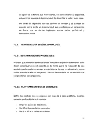 61
de apoyo es la familia, sus motivaciones, sus conocimientos y capacidad,
así como los recursos de la comunidad. Se deben fijar a corto y largo plazo.
Por último es importante que los objetivos se decidan y se planteen de
acuerdo con la familia y/o la comunidad, que se establezca un compromiso
de forma que se sientan implicadas ambas partes, profesional y
familia/comunidad.
7.3.6. REHABILITACION SEGÚN LA PATOLOGÍA.
7.3.6.1. DETERMINACIÓN DE PRIORIDADES:
Priorizar, qué problemas serán los que se incluyan en el plan de tratamiento, éstos
deben consensuarse con el paciente, de tal forma que la no realización de este
requisito puede conducir a errores y a pérdidas de tiempo, por el contrario su uso
facilita aun más la relación terapéutica. Se trata de establecer las necesidades que
son prioritarias para el paciente.
7.3.6.2. PLANTEAMIENTO DE LOS OBJETIVOS:
Definir los objetivos que se propone con respecto a cada problema, teniendo
presente que los objetivos sirven para:
 Dirigir los planes de tratamiento.
 Identificar los resultados esperados.
 Medir la eficacia de las actuaciones.
 