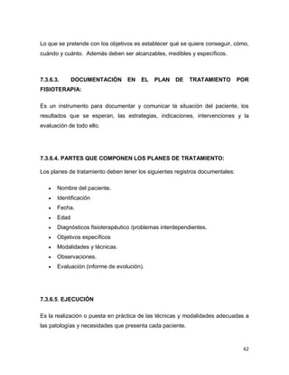 62
Lo que se pretende con los objetivos es establecer qué se quiere conseguir, cómo,
cuándo y cuánto. Además deben ser alcanzables, medibles y específicos.
7.3.6.3. DOCUMENTACIÓN EN EL PLAN DE TRATAMIENTO POR
FISIOTERAPIA:
Es un instrumento para documentar y comunicar la situación del paciente, los
resultados que se esperan, las estrategias, indicaciones, intervenciones y la
evaluación de todo ello.
7.3.6.4. PARTES QUE COMPONEN LOS PLANES DE TRATAMIENTO:
Los planes de tratamiento deben tener los siguientes registros documentales:
 Nombre del paciente.
 Identificación
 Fecha.
 Edad
 Diagnósticos fisioterapéutico /problemas interdependientes.
 Objetivos específicos
 Modalidades y técnicas.
 Observaciones.
 Evaluación (informe de evolución).
7.3.6.5. EJECUCIÓN
Es la realización o puesta en práctica de las técnicas y modalidades adecuadas a
las patologías y necesidades que presenta cada paciente.
 