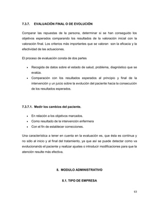 63
7.3.7. EVALUACIÓN FINAL O DE EVOLUCIÓN
Comparar las repuestas de la persona, determinar si se han conseguido los
objetivos esperados comparando los resultados de la valoración inicial con la
valoración final. Los criterios más importantes que se valoran son la eficacia y la
efectividad de las actuaciones.
El proceso de evaluación consta de dos partes
 Recogida de datos sobre el estado de salud, problema, diagnóstico que se
evalúa.
 Comparación con los resultados esperados al principio y final de la
intervención y un juicio sobre la evolución del paciente hacia la consecución
de los resultados esperados.
7.3.7.1. Medir los cambios del paciente.
 En relación a los objetivos marcados.
 Como resultado de la intervención enfermera
 Con el fin de establecer correcciones.
Una característica a tener en cuenta en la evaluación es, que ésta es continua y
no sólo al inicio y al final del tratamiento, ya que así se puede detectar como va
evolucionando el paciente y realizar ajustes o introducir modificaciones para que la
atención resulte más efectiva.
8. MODULO ADMINISTRATIVO
8.1. TIPO DE EMPRESA
 
