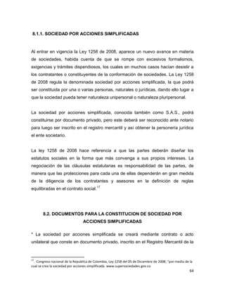 64
8.1.1. SOCIEDAD POR ACCIONES SIMPLIFICADAS
Al entrar en vigencia la Ley 1258 de 2008, aparece un nuevo avance en materia
de sociedades, habida cuenta de que se rompe con excesivos formalismos,
exigencias y trámites dispendiosos, los cuales en muchos casos hacían desistir a
los contratantes o constituyentes de la conformación de sociedades. La Ley 1258
de 2008 regula la denominada sociedad por acciones simplificada, la que podrá
ser constituida por una o varias personas, naturales o jurídicas, dando ello lugar a
que la sociedad pueda tener naturaleza unipersonal o naturaleza pluripersonal.
La sociedad por acciones simplificada, conocida también como S.A.S., podrá
constituirse por documento privado, pero este deberá ser reconocido ante notario
para luego ser inscrito en el registro mercantil y así obtener la personería jurídica
el ente societario.
La ley 1258 de 2008 hace referencia a que las partes deberán diseñar los
estatutos sociales en la forma que más convenga a sus propios intereses. La
negociación de las cláusulas estatutarias es responsabilidad de las partes, de
manera que las protecciones para cada una de ellas dependerán en gran medida
de la diligencia de los contratantes y asesores en la definición de reglas
equilibradas en el contrato social.17
8.2. DOCUMENTOS PARA LA CONSTITUCION DE SOCIEDAD POR
ACCIONES SIMPLIFICADAS
* La sociedad por acciones simplificada se creará mediante contrato o acto
unilateral que conste en documento privado, inscrito en el Registro Mercantil de la
17
. Congreso nacional de la Republica de Colombia, Ley 1258 del 05 de Diciembre de 2008; "por medio de la
cual se crea la sociedad por acciones simplificada. www.supersociedades.gov.co
 