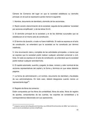 65
Cámara de Comercio del lugar en que la sociedad establezca su domicilio
principal, en el cual se expresará cuando menos lo siguiente:
1. Nombre, documento de identidad y domicilio de los accionistas.
2. Razón social o denominación de la sociedad, seguida de las palabras “sociedad
por acciones simplificada”; o de las letras S.A.S.
3. El domicilio principal de la sociedad y el de las distintas sucursales que se
establezcan en el mismo acto de constitución.
4. El término de duración, si este no fuere indefinido. Si nada se expresa en el acto
de constitución, se entenderá que la sociedad se ha constituido por término
indefinido.
5. Una enunciación clara y completa de las actividades principales, a menos que
se exprese que la sociedad podrá realizar cualquier actividad comercial o civil,
lícita. Si nada se expresa en el acto de constitución, se entenderá que la sociedad
podrá realizar cualquier actividad lícita.
6. El capital autorizado, suscrito y pagado, la clase, número y valor nominal de las
acciones representativas del capital y la forma y términos en que estas deberán
pagarse.
7. La forma de administración y el nombre, documento de identidad y facultades
de sus administradores. En todo caso, deberá designarse cuando menos un
representante legal18
.
8. Registro de libros de comercio:
Están compuestos por los libros de contabilidad, libros de actas, libros de registro
de aportes, comprobantes de las cuentas, los soportes de contabilidad y la
correspondencia relacionada con sus operaciones.
18
. Congreso nacional de la Republica de Colombia, Ley 1258 del 05 de Diciembre de 2008; "por medio de la
cual se crea la sociedad por acciones simplificada
 