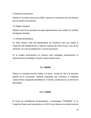66
9. Solicitud de facturación.
Solicitar el formulario para que la DIAN autorice la numeración para las facturas
que se usarán en la empresa.
10. Registro Sanitario
Solicitar visita de la secretaria de salud departamental, para realizar los trámites
del Registro Sanitario.
11. Permiso de Bomberos
Se debe solicitar visita del departamento de bomberos para que realice la
inspección del establecimiento y haga las sugerencias sobre el tipo y uso de los
extintores, así como la señalización y ruta de evacuación.
En el análisis administrativo se propone como estrategia organizacional un
direccionamiento estratégico creando nuestra propia misión
8.3. MISION
Ofrecer un novedoso servicio dirigido a la salud, formas de vida y el bienestar
general de la comunidad, mediante programas que involucren la integridad
cuerpo-mente, conjugando rehabilitación. Todo ello, enmarcado en un servicio de
alta calidad.
8.3.1. VISIÓN:
El centro de rehabilitación fisioterapéutico y kinesiológico “FISIOKINE” en la
Ciudad de Pereira será reconocidos en el 2014 como líderes en al ámbito local de
 