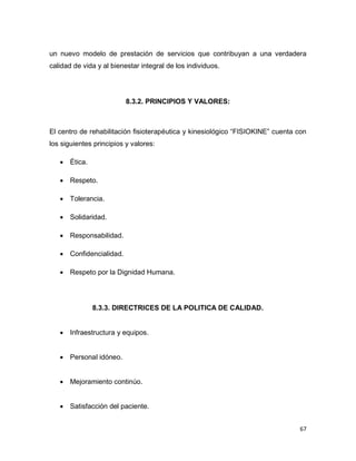 67
un nuevo modelo de prestación de servicios que contribuyan a una verdadera
calidad de vida y al bienestar integral de los individuos.
8.3.2. PRINCIPIOS Y VALORES:
El centro de rehabilitación fisioterapéutica y kinesiológico “FISIOKINE” cuenta con
los siguientes principios y valores:
 Ética.
 Respeto.
 Tolerancia.
 Solidaridad.
 Responsabilidad.
 Confidencialidad.
 Respeto por la Dignidad Humana.
8.3.3. DIRECTRICES DE LA POLITICA DE CALIDAD.
 Infraestructura y equipos.
 Personal idóneo.
 Mejoramiento continúo.
 Satisfacción del paciente.
 