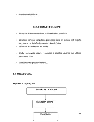 68
 Seguridad del paciente.
8.3.4. OBJETIVOS DE CALIDAD.
 Garantizar el mantenimiento de la infraestructura y equipos.
 Garantizar personal competente profesional tanto en ciencias del deporte
como con el perfil de fisioterapeutas y kinesiológico.
 Garantizar la satisfacción del cliente.
 Brindar un servicio seguro y confiable a aquellos usuarios que utilicen
nuestros servicios.
 Estandarizar los procesos del SGC.
8.4. ORGANIGRAMA.
Figura N° 2 Organigrama
ASAMBLEA DE SOCIOS
FISIOTERAPEUTAS
SECRETARIA
 