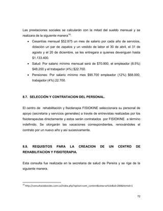 72
Las prestaciones sociales se calcularán con la mitad del sueldo mensual y se
realizara de la siguiente manera19
:
 Cesantías mensual $52.875 un mes de salario por cada año de servicios,
dotación un par de zapatos y un vestido de labor el 30 de abril, el 31 de
agosto y el 20 de diciembre, se les entregara a quienes devenguen hasta
$1.133.400.
 Salud: Por salario mínimo mensual será de $70.900, el empleador (8.5%)
$48.200 y el trabajador (4%) $22.700.
 Pensiones: Por salario mínimo mes $90.700 empleador (12%) $68.000,
trabajador (4%) 22.700.
8.7. SELECCIÓN Y CONTRATACION DEL PERSONAL.
El centro de rehabilitación y fisioterapia FISIOKINE seleccionara su personal de
apoyo (secretaria y servicios generales) a través de entrevistas realizadas por los
fisioterapeutas directamente y estos serán contratados por FISIOKINE a término
indefinido. Se otorgarán las vacaciones correspondientes, renovándoles el
contrato por un nuevo año y así sucesivamente.
8.8. REQUISITOS PARA LA CREACION DE UN CENTRO DE
REHABILITACION Y FISIOTERAPIA.
Esta consulta fue realizada en la secretaria de salud de Pereira y se rige de la
siguiente manera.
19
http://consultaslaborales.com.co/index.php?option=com_content&view=article&id=284&Itemid=1
 