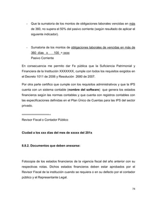 74
- Que la sumatoria de los montos de obligaciones laborales vencidas en más
de 360, no supera el 50% del pasivo corriente (según resultado de aplicar el
siguiente indicador).
- Sumatoria de los montos de obligaciones laborales de vencidas en más de
360 días x 100 = xxxx
Pasivo Corriente
En consecuencia me permito dar Fe pública que la Suficiencia Patrimonial y
Financiera de la Institución XXXXXXX, cumple con todos los requisitos exigidos en
el Decreto 1011 de 2006 y Resolución 2680 de 2007.
Por otra parte certifico que cumple con los requisitos administrativos y que la IPS
cuenta con un sistema contable (nombre del software) que genera los estados
financieros según las normas contables y que cuenta con registros contables con
las especificaciones definidas en el Plan Único de Cuentas para las IPS del sector
privado.
................................... .
Revisor Fiscal o Contador Público
Ciudad a los xxx días del mes de xxxxx del 201x
8.8.2. Documentos que deben anexarse:
Fotocopia de los estados financieros de la vigencia fiscal del año anterior con su
respectivas notas. Dichos estados financieros deben estar aprobados por el
Revisor Fiscal de la institución cuando se requiera o en su defecto por el contador
público y el Representante Legal.
 