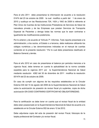 75
Para el año 2011 debe presentarse la información de acuerdo a la resolución
01474 del 23 de octubre de 2009 la cual modifico a partir del 1 de enero de
2010 y sustituyo en las Resoluciones 724, 1424 y 1842 de 2008 lo referente al
Plan Único de Cuentas de las Instituciones Prestadoras de Servicios de Salud de
naturaleza privada y de las Empresas que prestan Servicios de Transporte
Especial de Pacientes y deroga todas las normas que le sean contrarias e
igualmente las modificaciones posteriores.
Por lo anterior y de acuerdo al “Artículo 7º. Informes. Todo reporte presentado a la
administración, a los socios, al Estado o a terceros, debe realizarse utilizando los
códigos numéricos y las denominaciones indicadas en el manual de cuentas
contenido en la presente resolución.” Por lo cual debe presentarse clasificado el
Balance General y demás.
Para el año 2012 en caso de presentarse el balance por periodos menores a la
vigencia fiscal, debe tenerse en cuenta la aplicabilidad de la norma contable
expedida para la vigencia 2011 por la Superintendencia Nacional de Salud
mediante resolución 4362 del 30 de diciembre de 2011 modifica la resolución
001474 del 23 de octubre de 2009.
En caso de cumplir con algunos de los requisitos establecidos en la Circular
Externa 034 del 14 de agosto del 2006 de la Superintendencia Nacional de Salud
sobre la autorización de posesión de revisor fiscal y/o suplentes, copia de dicha
autorización EN CASO CONTRARIO CERTIFICAR NO OBLIGATORIEDAD.
Para la certificación se debe tener en cuenta que el revisor fiscal de la entidad
debe estar posesionado en la Superintendencia Nacional de Salud de acuerdo a lo
establecido en la Circular Externa 002 de enero 12 de 2012.
Debe adjuntarse copia del acta de posesión del revisor Fiscal, fotocopia de la
tarjeta profesional del Contador y/o revisor fiscal.
 