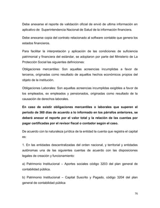 76
Debe anexarse el reporte de validación oficial de envió de ultima información en
aplicativo de Superintendencia Nacional de Salud de la información financiera.
Debe anexarse copia del contrato relacionado al software contable que genera los
estados financieros.
Para facilitar la interpretación y aplicación de las condiciones de suficiencia
patrimonial y financiera del estándar, se adoptaron por parte del Ministerio de La
Protección Social las siguientes definiciones:
Obligaciones mercantiles: Son aquellas acreencias incumplidas a favor de
terceros, originadas como resultado de aquellos hechos económicos propios del
objeto de la institución.
Obligaciones Laborales: Son aquellas acreencias incumplidas exigibles a favor de
los empleados, ex empleados y pensionados, originadas como resultado de la
causación de derechos laborales.
En caso de existir obligaciones mercantiles o laborales que superen el
periodo de 360 días de acuerdo a lo informado en los párrafos anteriores, se
deberá anexar el reporte por el valor total y la relación de las cuentas por
pagar certificadas por el revisor fiscal o contador según el caso.
De acuerdo con la naturaleza jurídica de la entidad la cuenta que registra el capital
es:
1. En las entidades descentralizadas del orden nacional, y territorial y entidades
autónomas una de las siguientes cuentas de acuerdo con las disposiciones
legales de creación y funcionamiento:
a) Patrimonio Institucional – Aportes sociales código 3203 del plan general de
contabilidad pública.
b) Patrimonio Institucional – Capital Suscrito y Pagado, código 3204 del plan
general de contabilidad pública
 