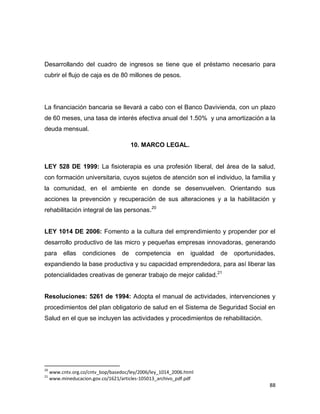 88
Desarrollando del cuadro de ingresos se tiene que el préstamo necesario para
cubrir el flujo de caja es de 80 millones de pesos.
La financiación bancaria se llevará a cabo con el Banco Davivienda, con un plazo
de 60 meses, una tasa de interés efectiva anual del 1.50% y una amortización a la
deuda mensual.
10. MARCO LEGAL.
LEY 528 DE 1999: La fisioterapia es una profesión liberal, del área de la salud,
con formación universitaria, cuyos sujetos de atención son el individuo, la familia y
la comunidad, en el ambiente en donde se desenvuelven. Orientando sus
acciones la prevención y recuperación de sus alteraciones y a la habilitación y
rehabilitación integral de las personas.20
LEY 1014 DE 2006: Fomento a la cultura del emprendimiento y propender por el
desarrollo productivo de las micro y pequeñas empresas innovadoras, generando
para ellas condiciones de competencia en igualdad de oportunidades,
expandiendo la base productiva y su capacidad emprendedora, para así liberar las
potencialidades creativas de generar trabajo de mejor calidad.21
Resoluciones: 5261 de 1994: Adopta el manual de actividades, intervenciones y
procedimientos del plan obligatorio de salud en el Sistema de Seguridad Social en
Salud en el que se incluyen las actividades y procedimientos de rehabilitación.
20
www.cntv.org.co/cntv_bop/basedoc/ley/2006/ley_1014_2006.html
21
www.mineducacion.gov.co/1621/articles-105013_archivo_pdf.pdf
 