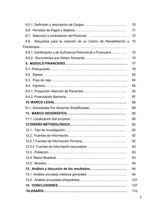 9
8.5.1. Definición y descripción de Cargos…………………………………. 70
8.6. Períodos de Pagos y Salarios………………………………………… 71
8.7. Selección y contratación del Personal………………………………. 72
8.8. Requisitos para la creación de un Centro de Rehabilitación y
Fisioterapia……………………………………………………………………….
72
8.8.1. Certificación y de Suficiencia Patrimonial y Financiera…………… 72
8.8.2. Documentos que Deben Anexarse………………………………… 74
9. MODULO FINANCIERO…………………………………………………. 77
9.1. Presupuesto……………………………………………………………… 78
9.2. Egreso…………………………………………………………………… 83
9.3. Flujo de caja…………………………………………………………….. 84
9.4. Ingresos…………………………………………………………………. 85
9.4.1. Proyección Atención de Pacientes…………………………………. 85
9.4.2. Financiación Bancaria………………………………………………. 87
10. MARCO LEGAL…………………………………………………………. 88
10.1. Sociedades Por Acciones Simplificadas……………………………. 89
11. MARCO GEOGRÁFICO………………………………………………. 90
11.1. Localización Del proyecto……………………………………………. 90
12 DISEÑO METODOLÓGICO……………………………………………. 92
12.1. Tipo de Investigación………………………………………………… 92
12.2. Fuentes de Información……………………………………………… 92
12.2.1 Fuentes de Información Primaria…………………………………... 92
12.2.2 Fuentes de Información secundaria………………………………. 93
12.3. Población………………………………………………………………. 93
12.4. Marco Muestral………………………………………………………… 93
12.5. Muestra………………………………………………………………… 94
13. Análisis y discusión de los resultados……………………………. 94
13.1. Análisis encuesta médicos generales……………………………….. 94
13.2. Análisis encuestas ortopedistas…………………………………….. 101
14. CONCLUSIONES………………………………………………………. 107
GLOSARIO…………………………………………………………………… 110
 