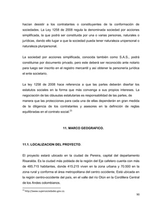 90
hacían desistir a los contratantes o constituyentes de la conformación de
sociedades. La Ley 1258 de 2008 regula la denominada sociedad por acciones
simplificada, la que podrá ser constituida por una o varias personas, naturales o
jurídicas, dando ello lugar a que la sociedad pueda tener naturaleza unipersonal o
naturaleza pluripersonal.
La sociedad por acciones simplificada, conocida también como S.A.S., podrá
constituirse por documento privado, pero este deberá ser reconocido ante notario
para luego ser inscrito en el registro mercantil y así obtener la personería jurídica
el ente societario.
La ley 1258 de 2008 hace referencia a que las partes deberán diseñar los
estatutos sociales en la forma que más convenga a sus propios intereses. La
negociación de las cláusulas estatutarias es responsabilidad de las partes, de
manera que las protecciones para cada una de ellas dependerán en gran medida
de la diligencia de los contratantes y asesores en la definición de reglas
equilibradas en el contrato social.23
11. MARCO GEOGRAFICO.
11.1. LOCALIZACION DEL PROYECTO.
El proyecto estará ubicado en la ciudad de Pereira, capital del departamento
Risaralda. Es la ciudad más poblada de la región del Eje cafetero cuenta con más
de 485.715 habitantes, donde 415.215 viven en la zona urbana y 70.500 en la
zona rural y conforma el área metropolitana del centro occidente, Está ubicada en
la región centro-occidente del país, en el valle del río Otún en la Cordillera Central
de los Andes colombianos.
23
http://www.supersociedades.gov.co.
 