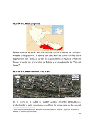 91
FIGURA N° 3. Mapa geográfico.
El área municipal es de 702 km²; limita al norte con los municipios de La Virginia,
Marsella y Dosquebradas, al noreste con Santa Rosa de Cabal y al este con el
departamento del Tolima, al sur con los departamentos de Quindío y Valle del
Cauca, al oeste con el municipio de Balboa y el departamento del Valle del
Cauca24
FIGURA N° 4. Mapa ubicación “FISIOKINE”
En el centro de la ciudad se pueden apreciar diferentes construcciones,
predominando el estilo republicano en edificios de pocos pisos, en la zona del
24
Plan departamental de desarrollo. Risaralda, sentimiento de todos. 2008-2011, página 84. Disponible en
internet: es.wikipedia.org/wiki/Pereira
 