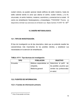 92
ciudad victoria, se pueden apreciar desde edificios de estilo moderno, hasta de
estilo colonial siendo la zona que abarca el centro, ciudad victoria, y la Av.
circunvalar, el centro histórico, moderno, económico y comercial de la ciudad. El
centro de rehabilitación fisioterapéutico y kinesiológico “FISIOKINE” Pereira se
dispondrá a brindar sus servicios en el Sector Los Alpes Carrera 15 # N° 10 - 5025
12. DISEÑO METODOLOGICO.
12.1. TIPO DE INVESTIGACIÓN.
El tipo de investigación es de tipo descriptivo, dado que se pretende resaltar las
características más importantes de los posibles clientes, y establecer sus
necesidades en la atención de rehabilitación.
TABLA N°11 Tipo técnicas de investigación.
TIPO POBLACION OBJETIVO
Encuesta. Médicos especialistas en
ortopedia,
Medicina general
Determinar el perfil de
los posibles usuarios que
remiten los profesionales
en salud.
12.2. FUENTES DE INFORMACION.
12.2.1. Fuentes de información primaria.
25
https://maps.google.com/maps.
 