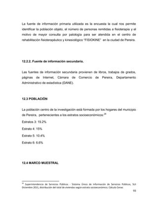 93
La fuente de información primaria utilizada es la encuesta la cual nos permite
identificar la población objeto, el número de personas remitidas a fisioterapia y el
motivo de mayor consulta por patología para ser atendida en el centro de
rehabilitación fisioterapéutico y kinesiológico “FISIOKINE” en la ciudad de Pereira.
12.2.2. Fuente de información secundaria.
Las fuentes de información secundaria provienen de libros, trabajos de grados,
páginas de Internet, Cámara de Comercio de Pereira, Departamento
Administrativo de estadística (DANE).
12.3 POBLACIÓN
La población centro de la investigación está formada por los hogares del municipio
de Pereira, pertenecientes a los estratos socioeconómicos:26
Estratos 3: 19.2%
Estrato 4: 15%
Estrato 5: 10.4%
Estrato 6: 6.6%
12.4 MARCO MUESTRAL
26
Superintendencia de Servicios Públicos - Sistema Único de Información de Servicios Públicos, SUI
Diciembre 2011, distribución del total de viviendas según estrato socioeconómico. Cálculo Cenac
 