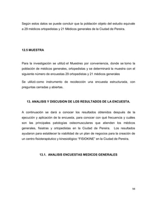 94
Según estos datos se puede concluir que la población objeto del estudio equivale
a 29 médicos ortopedistas y 21 Médicos generales de la Ciudad de Pereira.
12.5 MUESTRA
Para la investigación se utilizó el Muestreo por conveniencia, donde se tomo la
población de médicos generales, ortopedistas y se determinará la muestra con el
siguiente número de encuestas 29 ortopedistas y 21 médicos generales
Se utilizó como instrumento de recolección una encuesta estructurada, con
preguntas cerradas y abiertas.
13. ANALISIS Y DISCUSION DE LOS RESULTADOS DE LA ENCUESTA.
A continuación se dará a conocer los resultados obtenidos después de la
ejecución y aplicación de la encuesta, para conocer con qué frecuencia y cuáles
son las principales patologías osteomusculares que atienden los médicos
generales, fisiatras y ortopedistas en la Ciudad de Pereira. Los resultados
ayudaron para establecer la viabilidad de un plan de negocios para la creación de
un centro fisioterapéutico y kinesiológico “FISIOKINE” en la Ciudad de Pereira.
13.1. ANALISIS ENCUESTAS MEDICOS GENERALES
 