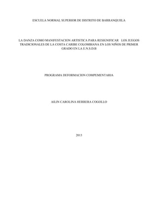 ESCUELA NORMAL SUPERIOR DE DISTRITO DE BARRANQUIILA
LA DANZA COMO MANIFESTACION ARTISTICA PARA RESIGNIFICAR LOS JUEGOS
TRADICIONALES DE LA COSTA CARIBE COLOMBIANA EN LOS NIÑOS DE PRIMER
GRADO EN LA E.N.S.D.B
PROGRAMA DEFORMACION COMPEMENTARIA
AILIN CAROLINA HERRERA COGOLLO
2013
 