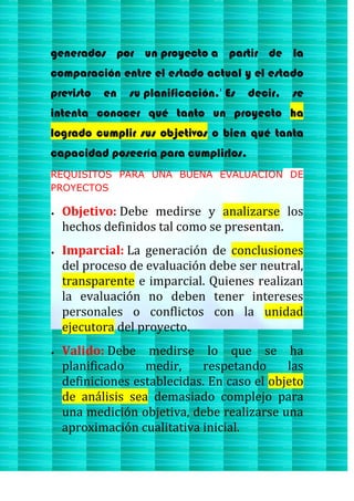 generados por un proyecto a partir de la
comparación entre el estado actual y el estado
previsto en su planificación.1
Es decir, se
intenta conocer qué tanto un proyecto ha
logrado cumplir sus objetivos o bien qué tanta
capacidad poseería para cumplirlos.
REQUISITOS PARA UNA BUENA EVALUACION DE
PROYECTOS
Objetivo: Debe medirse y analizarse los
hechos definidos tal como se presentan.
Imparcial: La generación de conclusiones
del proceso de evaluación debe ser neutral,
transparente e imparcial. Quienes realizan
la evaluación no deben tener intereses
personales o conflictos con la unidad
ejecutora del proyecto.
Valido: Debe medirse lo que se ha
planificado medir, respetando las
definiciones establecidas. En caso el objeto
de análisis sea demasiado complejo para
una medición objetiva, debe realizarse una
aproximación cualitativa inicial.
 