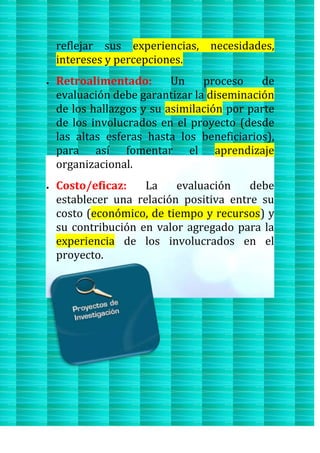 reflejar sus experiencias, necesidades,
intereses y percepciones.
Retroalimentado: Un proceso de
evaluación debe garantizar la diseminación
de los hallazgos y su asimilación por parte
de los involucrados en el proyecto (desde
las altas esferas hasta los beneficiarios),
para así fomentar el aprendizaje
organizacional.
Costo/eficaz: La evaluación debe
establecer una relación positiva entre su
costo (económico, de tiempo y recursos) y
su contribución en valor agregado para la
experiencia de los involucrados en el
proyecto.
 