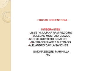 FRUTAS CON ENERGIA
INTEGRANTES
-LISBETH JULIANA RAMIREZ CIRO
-SOLEDAD MONTOYA CLAVIJO
-SERGIO QUINTERO GIRALDO
-SANTIAGO SUAREZ BUITRAGO
-ALEJANDRO DAVILA SANCHES
SIMONA DUQUE MARINILLA
7#D
 