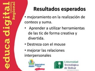 Resultados esperados
• mejoramiento en la realización de
conteos y suma.
• Aprender a utilizar herramientas
de las tic de forma creativa y
divertida.
• Destreza con el mouse
• mejorar las relaciones
interpersonales
 